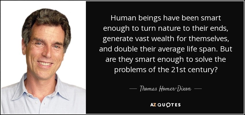 Human beings have been smart enough to turn nature to their ends, generate vast wealth for themselves, and double their average life span. But are they smart enough to solve the problems of the 21st century? - Thomas Homer-Dixon