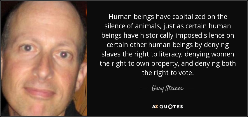 Human beings have capitalized on the silence of animals, just as certain human beings have historically imposed silence on certain other human beings by denying slaves the right to literacy, denying women the right to own property, and denying both the right to vote. - Gary Steiner