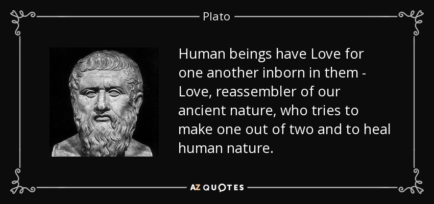 Human beings have Love for one another inborn in them - Love, reassembler of our ancient nature, who tries to make one out of two and to heal human nature. - Plato