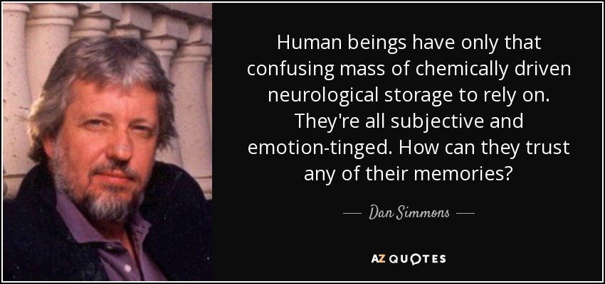 Human beings have only that confusing mass of chemically driven neurological storage to rely on. They're all subjective and emotion-tinged. How can they trust any of their memories? - Dan Simmons