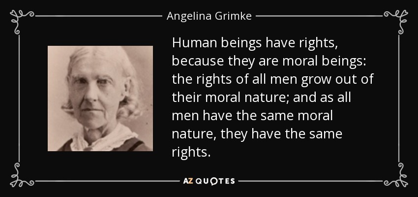 Human beings have rights, because they are moral beings: the rights of all men grow out of their moral nature; and as all men have the same moral nature, they have the same rights. - Angelina Grimke