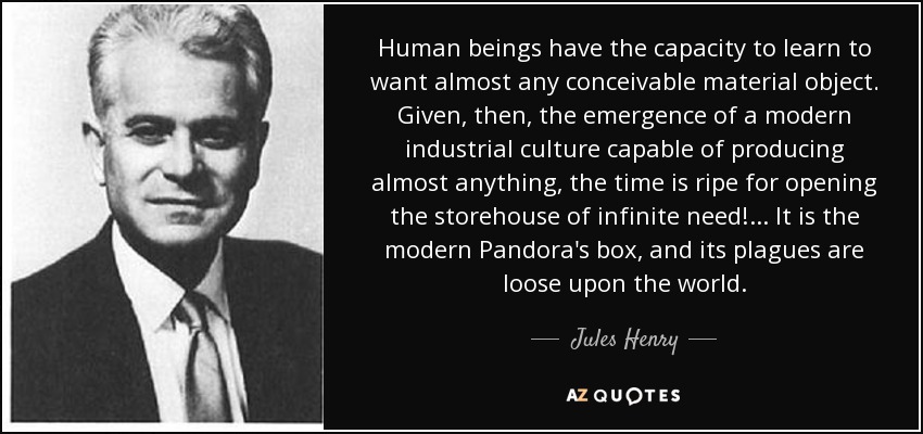 Human beings have the capacity to learn to want almost any conceivable material object. Given, then, the emergence of a modern industrial culture capable of producing almost anything, the time is ripe for opening the storehouse of infinite need!... It is the modern Pandora's box, and its plagues are loose upon the world. - Jules Henry