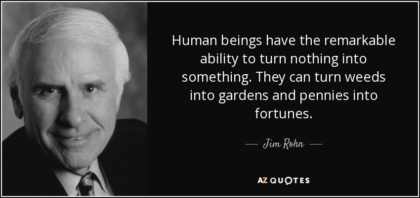 Human beings have the remarkable ability to turn nothing into something. They can turn weeds into gardens and pennies into fortunes. - Jim Rohn