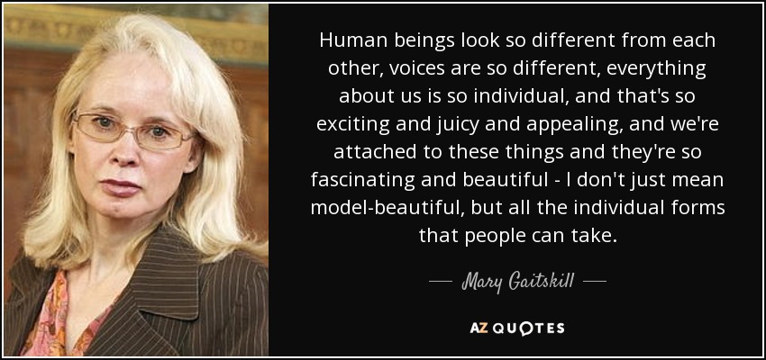 Human beings look so different from each other, voices are so different, everything about us is so individual, and that's so exciting and juicy and appealing, and we're attached to these things and they're so fascinating and beautiful - I don't just mean model-beautiful, but all the individual forms that people can take. - Mary Gaitskill