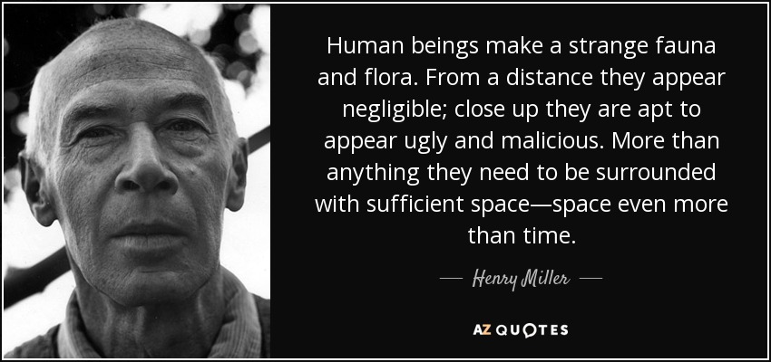 Human beings make a strange fauna and flora. From a distance they appear negligible; close up they are apt to appear ugly and malicious. More than anything they need to be surrounded with sufficient space―space even more than time. - Henry Miller