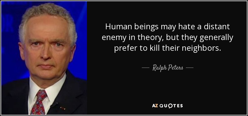 Human beings may hate a distant enemy in theory, but they generally prefer to kill their neighbors. - Ralph Peters