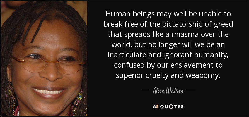 Human beings may well be unable to break free of the dictatorship of greed that spreads like a miasma over the world, but no longer will we be an inarticulate and ignorant humanity, confused by our enslavement to superior cruelty and weaponry. - Alice Walker