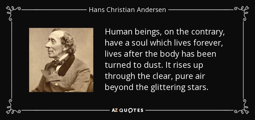 Human beings, on the contrary, have a soul which lives forever, lives after the body has been turned to dust. It rises up through the clear, pure air beyond the glittering stars. - Hans Christian Andersen