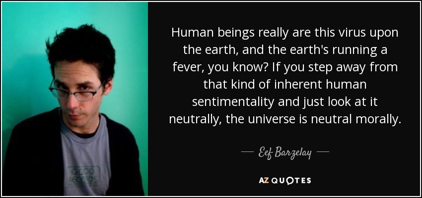 Human beings really are this virus upon the earth, and the earth's running a fever, you know? If you step away from that kind of inherent human sentimentality and just look at it neutrally, the universe is neutral morally. - Eef Barzelay