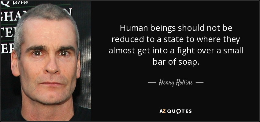 Human beings should not be reduced to a state to where they almost get into a fight over a small bar of soap. - Henry Rollins
