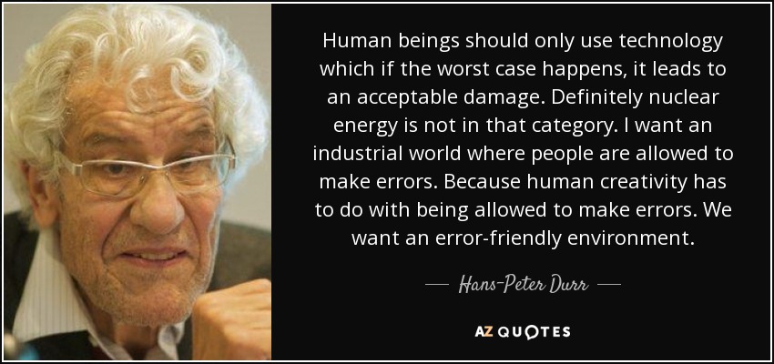 Human beings should only use technology which if the worst case happens, it leads to an acceptable damage. Definitely nuclear energy is not in that category. I want an industrial world where people are allowed to make errors. Because human creativity has to do with being allowed to make errors. We want an error-friendly environment. - Hans-Peter Durr