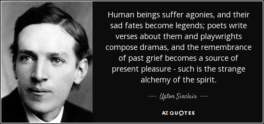 Human beings suffer agonies, and their sad fates become legends; poets write verses about them and playwrights compose dramas, and the remembrance of past grief becomes a source of present pleasure - such is the strange alchemy of the spirit. - Upton Sinclair