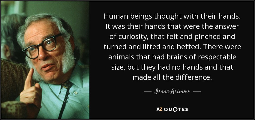 Human beings thought with their hands. It was their hands that were the answer of curiosity, that felt and pinched and turned and lifted and hefted. There were animals that had brains of respectable size, but they had no hands and that made all the difference. - Isaac Asimov