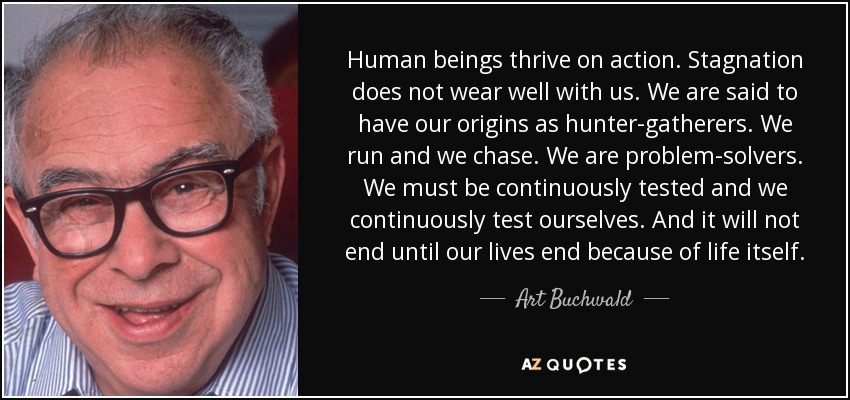 Human beings thrive on action. Stagnation does not wear well with us. We are said to have our origins as hunter-gatherers. We run and we chase. We are problem-solvers. We must be continuously tested and we continuously test ourselves. And it will not end until our lives end because of life itself. - Art Buchwald