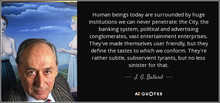 Human beings today are surrounded by huge institutions we can never penetrate: the City, the banking system, political and advertising conglomerates, vast entertainment enterprises. They've made themselves user friendly, but they define the tastes to which we conform. They're rather subtle, subservient tyrants, but no less sinister for that. - J. G. Ballard