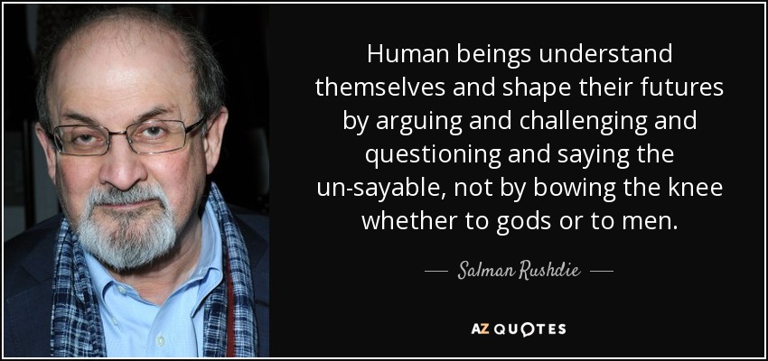 Human beings understand themselves and shape their futures by arguing and challenging and questioning and saying the un-sayable, not by bowing the knee whether to gods or to men. - Salman Rushdie