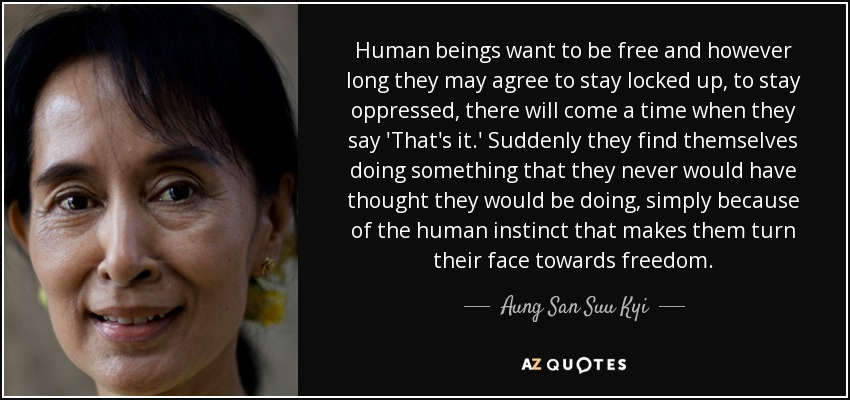 Human beings want to be free and however long they may agree to stay locked up, to stay oppressed, there will come a time when they say 'That's it.' Suddenly they find themselves doing something that they never would have thought they would be doing, simply because of the human instinct that makes them turn their face towards freedom. - Aung San Suu Kyi