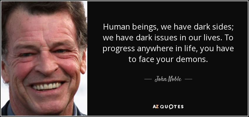 Human beings, we have dark sides; we have dark issues in our lives. To progress anywhere in life, you have to face your demons. - John Noble