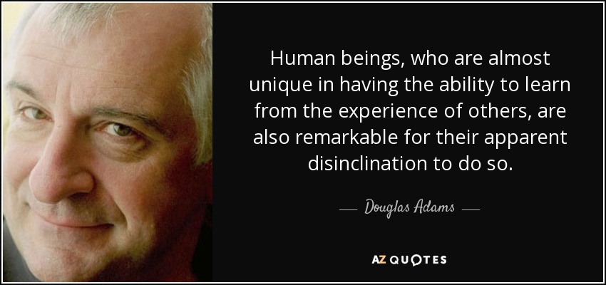 Human beings, who are almost unique in having the ability to learn from the experience of others, are also remarkable for their apparent disinclination to do so. - Douglas Adams