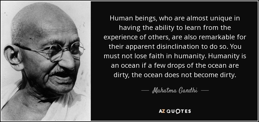 Human beings, who are almost unique in having the ability to learn from the experience of others, are also remarkable for their apparent disinclination to do so. You must not lose faith in humanity. Humanity is an ocean if a few drops of the ocean are dirty, the ocean does not become dirty. - Mahatma Gandhi