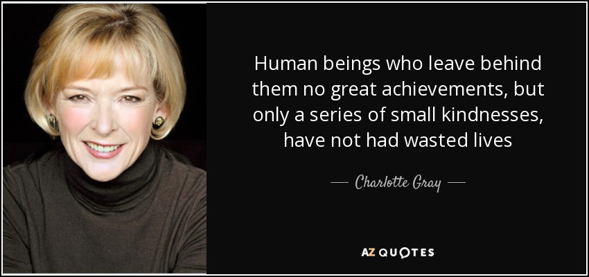 Human beings who leave behind them no great achievements, but only a series of small kindnesses, have not had wasted lives - Charlotte Gray