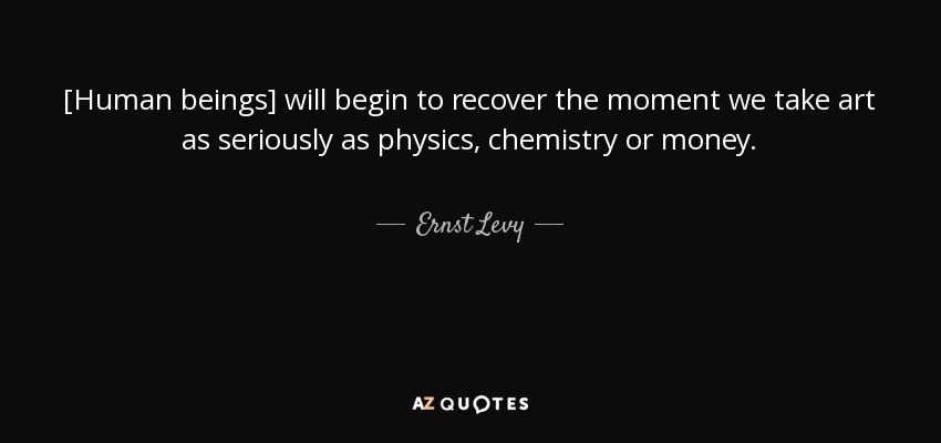 [Human beings] will begin to recover the moment we take art as seriously as physics, chemistry or money. - Ernst Levy