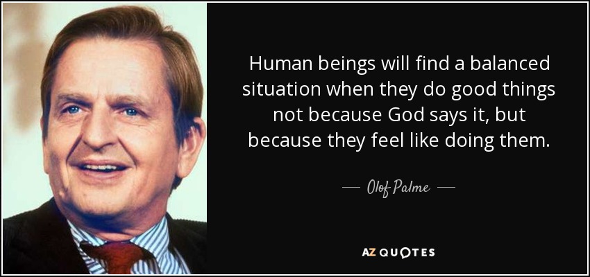 Human beings will find a balanced situation when they do good things not because God says it, but because they feel like doing them. - Olof Palme