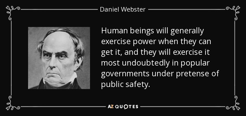 Human beings will generally exercise power when they can get it, and they will exercise it most undoubtedly in popular governments under pretense of public safety. - Daniel Webster
