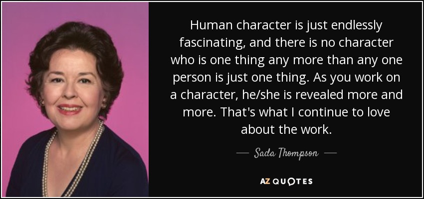 Human character is just endlessly fascinating, and there is no character who is one thing any more than any one person is just one thing. As you work on a character, he/she is revealed more and more. That's what I continue to love about the work. - Sada Thompson