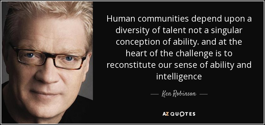 Human communities depend upon a diversity of talent not a singular conception of ability. and at the heart of the challenge is to reconstitute our sense of ability and intelligence - Ken Robinson