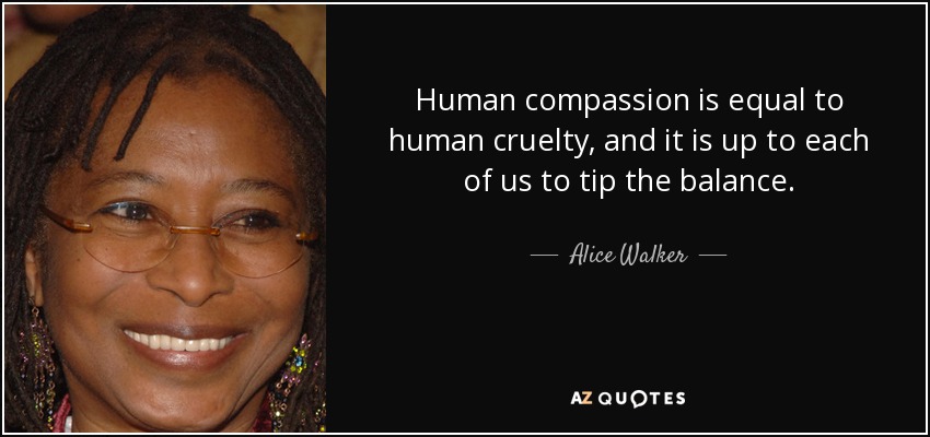 Human compassion is equal to human cruelty, and it is up to each of us to tip the balance. - Alice Walker