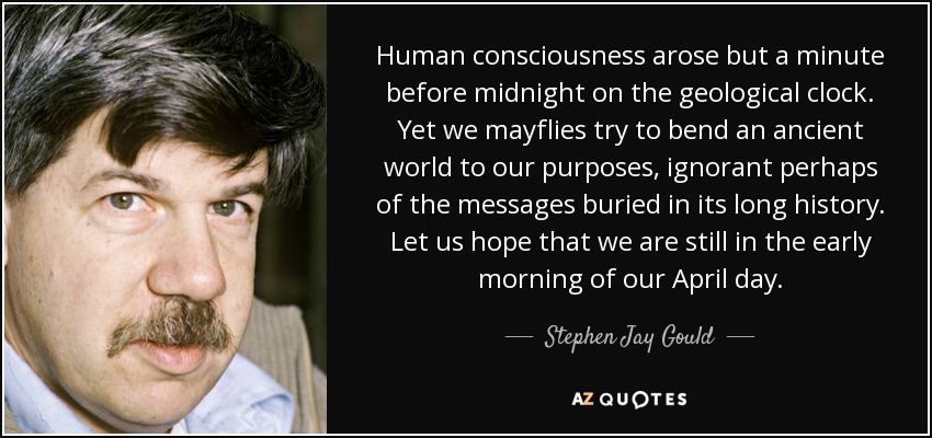 Human consciousness arose but a minute before midnight on the geological clock. Yet we mayflies try to bend an ancient world to our purposes, ignorant perhaps of the messages buried in its long history. Let us hope that we are still in the early morning of our April day. - Stephen Jay Gould