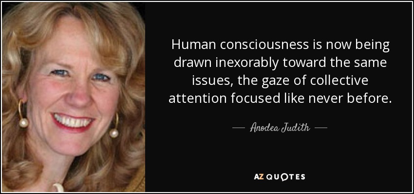 Human consciousness is now being drawn inexorably toward the same issues, the gaze of collective attention focused like never before. - Anodea Judith