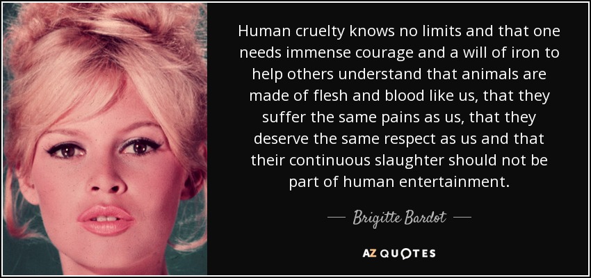 Human cruelty knows no limits and that one needs immense courage and a will of iron to help others understand that animals are made of flesh and blood like us, that they suffer the same pains as us, that they deserve the same respect as us and that their continuous slaughter should not be part of human entertainment. - Brigitte Bardot
