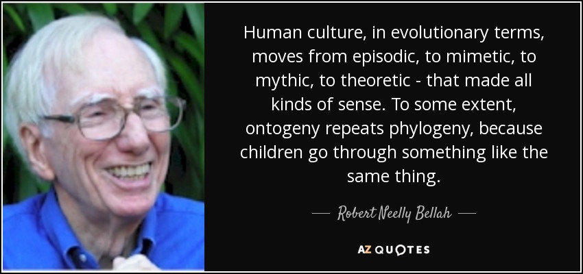 Human culture, in evolutionary terms, moves from episodic, to mimetic, to mythic, to theoretic - that made all kinds of sense. To some extent, ontogeny repeats phylogeny, because children go through something like the same thing. - Robert Neelly Bellah