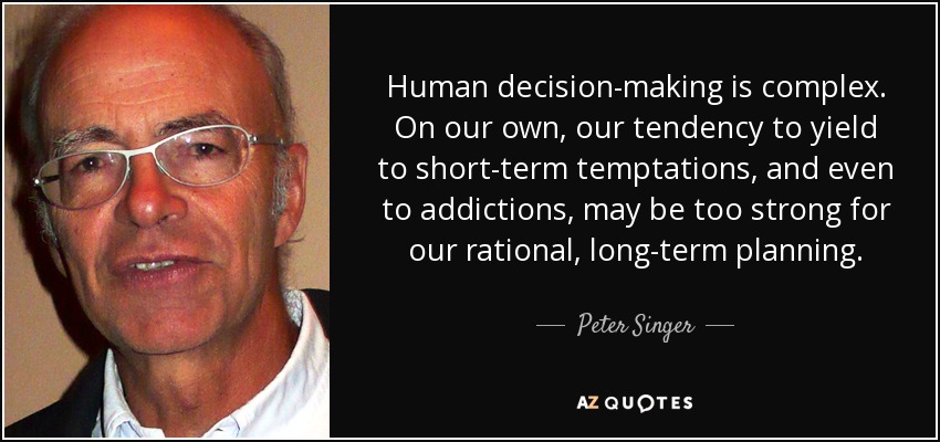 Human decision-making is complex. On our own, our tendency to yield to short-term temptations, and even to addictions, may be too strong for our rational, long-term planning. - Peter Singer