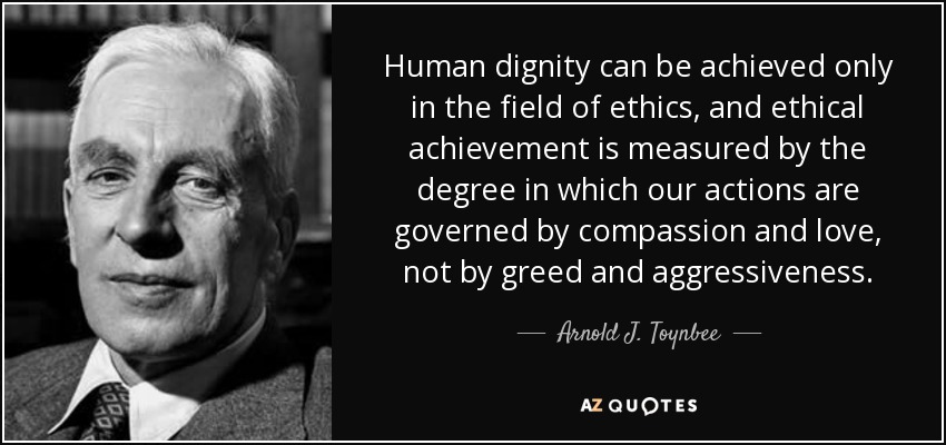 Human dignity can be achieved only in the field of ethics, and ethical achievement is measured by the degree in which our actions are governed by compassion and love, not by greed and aggressiveness. - Arnold J. Toynbee