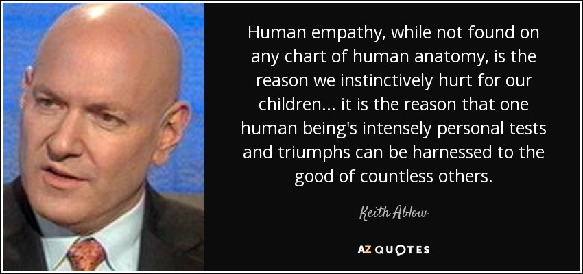 Human empathy, while not found on any chart of human anatomy, is the reason we instinctively hurt for our children... it is the reason that one human being's intensely personal tests and triumphs can be harnessed to the good of countless others. - Keith Ablow