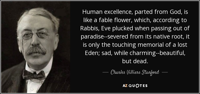 Human excellence, parted from God, is like a fable flower, which, according to Rabbis, Eve plucked when passing out of paradise--severed from its native root, it is only the touching memorial of a lost Eden; sad, while charming--beautiful, but dead. - Charles Villiers Stanford