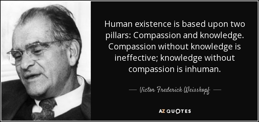 Human existence is based upon two pillars: Compassion and knowledge. Compassion without knowledge is ineffective; knowledge without compassion is inhuman. - Victor Frederick Weisskopf
