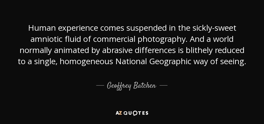 Human experience comes suspended in the sickly-sweet amniotic fluid of commercial photography. And a world normally animated by abrasive differences is blithely reduced to a single, homogeneous National Geographic way of seeing. - Geoffrey Batchen