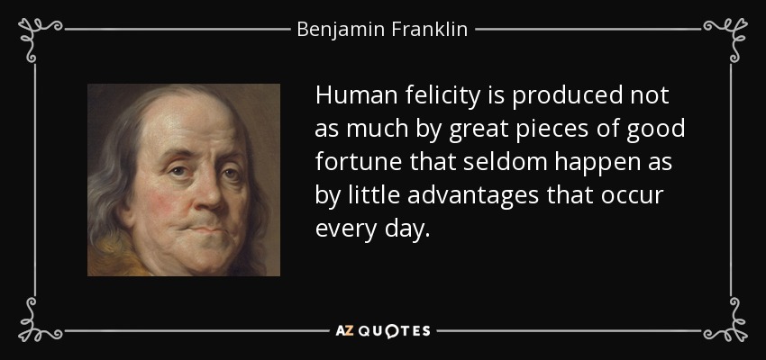 Human felicity is produced not as much by great pieces of good fortune that seldom happen as by little advantages that occur every day. - Benjamin Franklin