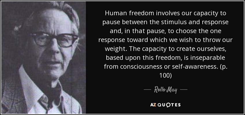 Human freedom involves our capacity to pause between the stimulus and response and, in that pause, to choose the one response toward which we wish to throw our weight. The capacity to create ourselves, based upon this freedom, is inseparable from consciousness or self-awareness. (p. 100) - Rollo May