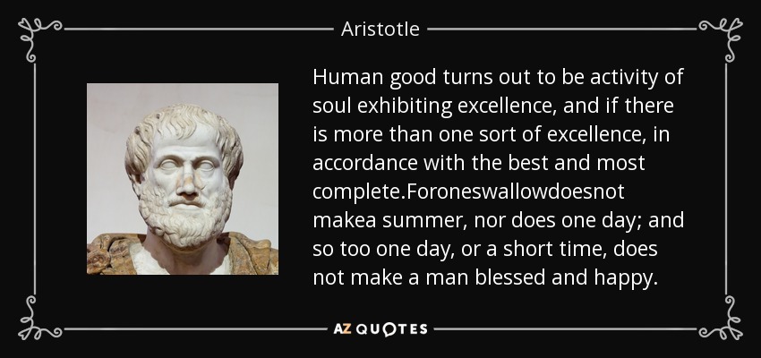 Human good turns out to be activity of soul exhibiting excellence, and if there is more than one sort of excellence, in accordance with the best and most complete.Foroneswallowdoesnot makea summer, nor does one day; and so too one day, or a short time, does not make a man blessed and happy. - Aristotle