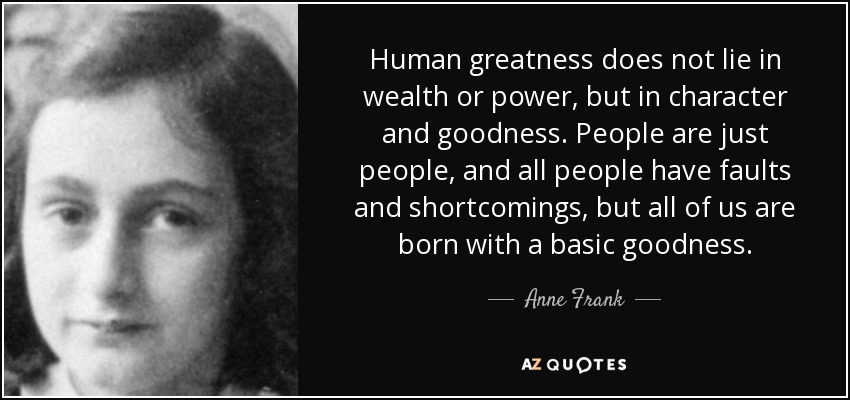 Human greatness does not lie in wealth or power, but in character and goodness. People are just people, and all people have faults and shortcomings, but all of us are born with a basic goodness. - Anne Frank