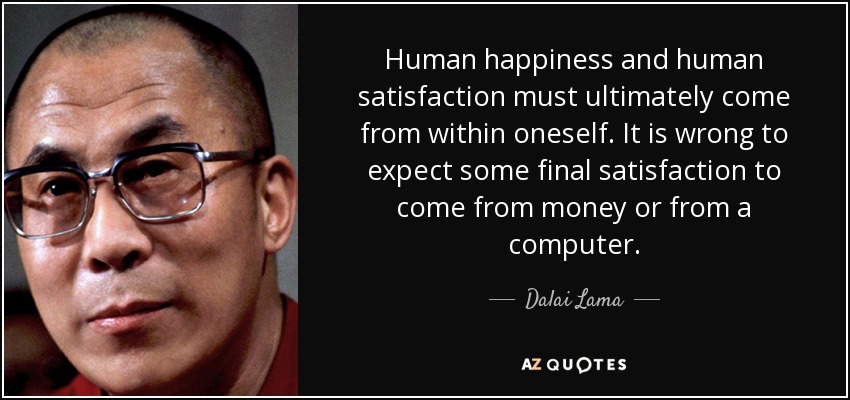 Human happiness and human satisfaction must ultimately come from within oneself. It is wrong to expect some final satisfaction to come from money or from a computer. - Dalai Lama