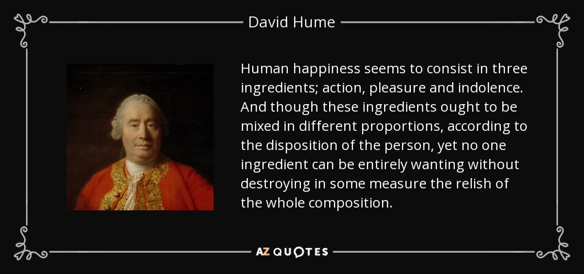 Human happiness seems to consist in three ingredients; action, pleasure and indolence. And though these ingredients ought to be mixed in different proportions, according to the disposition of the person, yet no one ingredient can be entirely wanting without destroying in some measure the relish of the whole composition. - David Hume