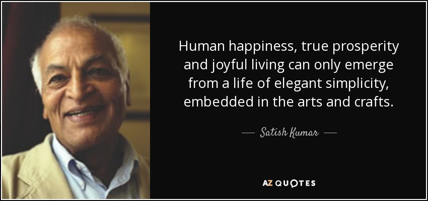 Human happiness, true prosperity and joyful living can only emerge from a life of elegant simplicity, embedded in the arts and crafts. - Satish Kumar