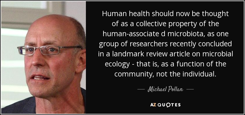 Human health should now be thought of as a collective property of the human-associate d microbiota, as one group of researchers recently concluded in a landmark review article on microbial ecology - that is, as a function of the community, not the individual. - Michael Pollan