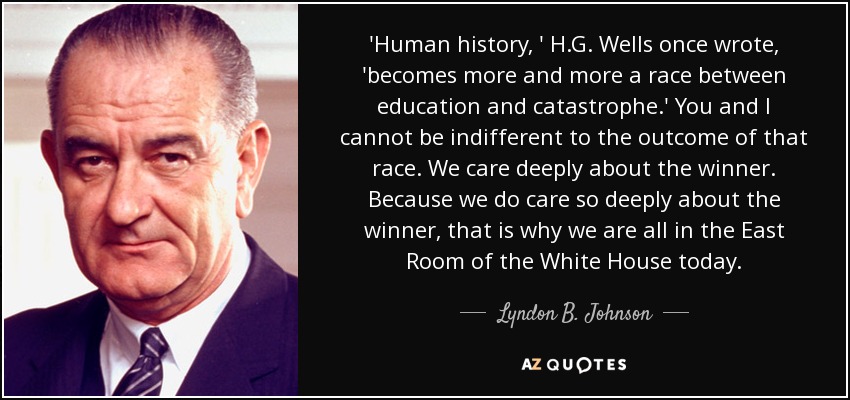 'Human history, ' H.G. Wells once wrote, 'becomes more and more a race between education and catastrophe.' You and I cannot be indifferent to the outcome of that race. We care deeply about the winner. Because we do care so deeply about the winner, that is why we are all in the East Room of the White House today. - Lyndon B. Johnson